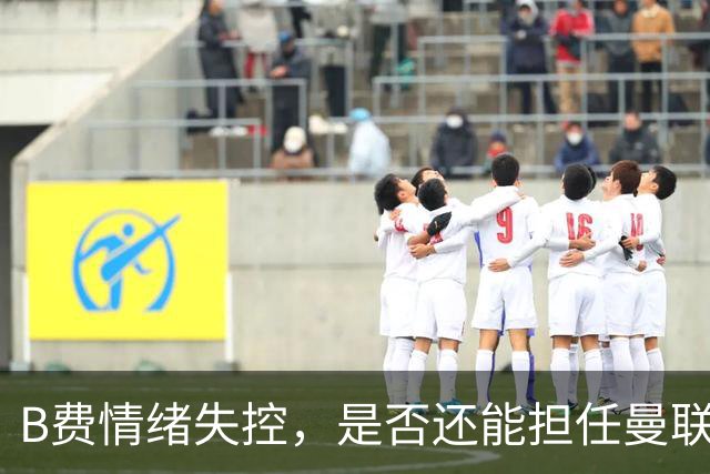 B费情绪失控，是否还能担任曼联核心？